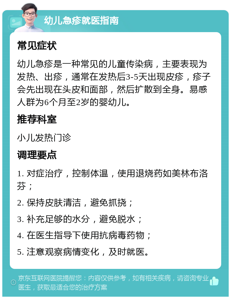 幼儿急疹就医指南 常见症状 幼儿急疹是一种常见的儿童传染病，主要表现为发热、出疹，通常在发热后3-5天出现皮疹，疹子会先出现在头皮和面部，然后扩散到全身。易感人群为6个月至2岁的婴幼儿。 推荐科室 小儿发热门诊 调理要点 1. 对症治疗，控制体温，使用退烧药如美林布洛芬； 2. 保持皮肤清洁，避免抓挠； 3. 补充足够的水分，避免脱水； 4. 在医生指导下使用抗病毒药物； 5. 注意观察病情变化，及时就医。