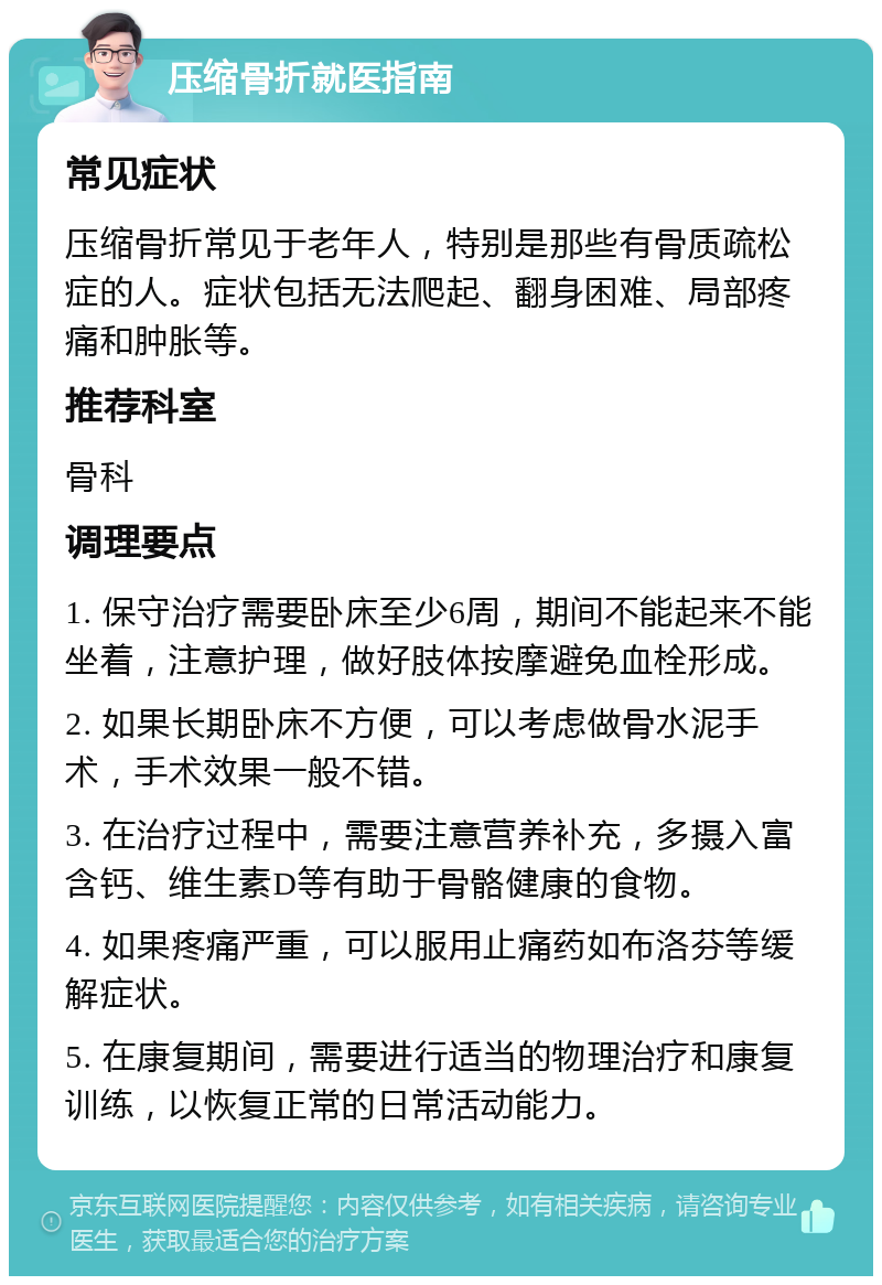 压缩骨折就医指南 常见症状 压缩骨折常见于老年人，特别是那些有骨质疏松症的人。症状包括无法爬起、翻身困难、局部疼痛和肿胀等。 推荐科室 骨科 调理要点 1. 保守治疗需要卧床至少6周，期间不能起来不能坐着，注意护理，做好肢体按摩避免血栓形成。 2. 如果长期卧床不方便，可以考虑做骨水泥手术，手术效果一般不错。 3. 在治疗过程中，需要注意营养补充，多摄入富含钙、维生素D等有助于骨骼健康的食物。 4. 如果疼痛严重，可以服用止痛药如布洛芬等缓解症状。 5. 在康复期间，需要进行适当的物理治疗和康复训练，以恢复正常的日常活动能力。