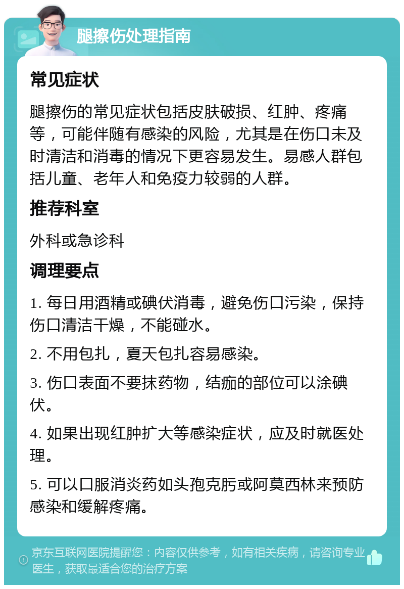 腿擦伤处理指南 常见症状 腿擦伤的常见症状包括皮肤破损、红肿、疼痛等，可能伴随有感染的风险，尤其是在伤口未及时清洁和消毒的情况下更容易发生。易感人群包括儿童、老年人和免疫力较弱的人群。 推荐科室 外科或急诊科 调理要点 1. 每日用酒精或碘伏消毒，避免伤口污染，保持伤口清洁干燥，不能碰水。 2. 不用包扎，夏天包扎容易感染。 3. 伤口表面不要抹药物，结痂的部位可以涂碘伏。 4. 如果出现红肿扩大等感染症状，应及时就医处理。 5. 可以口服消炎药如头孢克肟或阿莫西林来预防感染和缓解疼痛。