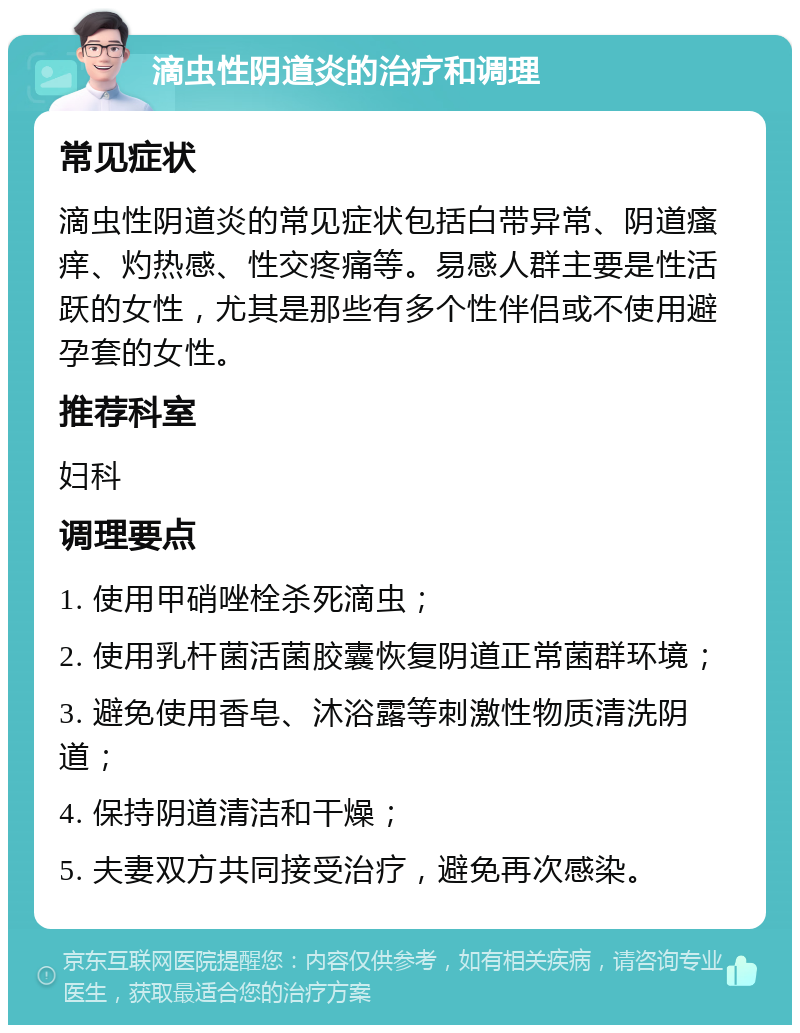 滴虫性阴道炎的治疗和调理 常见症状 滴虫性阴道炎的常见症状包括白带异常、阴道瘙痒、灼热感、性交疼痛等。易感人群主要是性活跃的女性，尤其是那些有多个性伴侣或不使用避孕套的女性。 推荐科室 妇科 调理要点 1. 使用甲硝唑栓杀死滴虫； 2. 使用乳杆菌活菌胶囊恢复阴道正常菌群环境； 3. 避免使用香皂、沐浴露等刺激性物质清洗阴道； 4. 保持阴道清洁和干燥； 5. 夫妻双方共同接受治疗，避免再次感染。