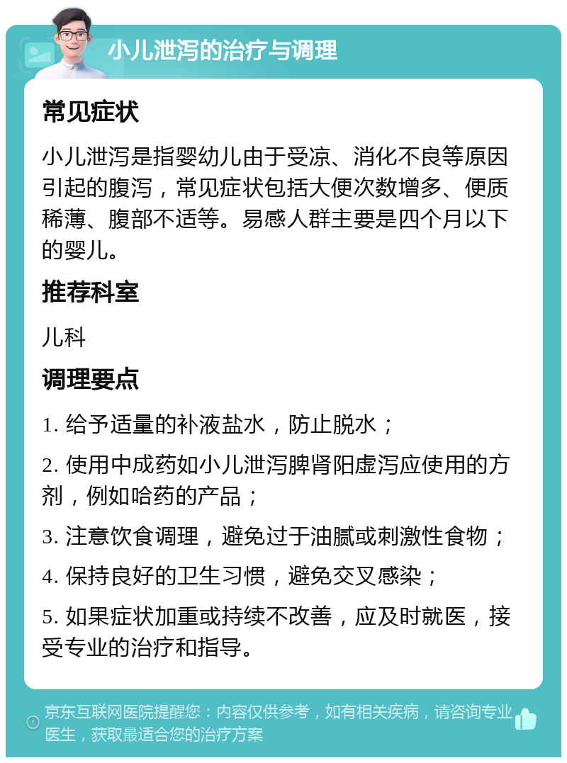 小儿泄泻的治疗与调理 常见症状 小儿泄泻是指婴幼儿由于受凉、消化不良等原因引起的腹泻，常见症状包括大便次数增多、便质稀薄、腹部不适等。易感人群主要是四个月以下的婴儿。 推荐科室 儿科 调理要点 1. 给予适量的补液盐水，防止脱水； 2. 使用中成药如小儿泄泻脾肾阳虚泻应使用的方剂，例如哈药的产品； 3. 注意饮食调理，避免过于油腻或刺激性食物； 4. 保持良好的卫生习惯，避免交叉感染； 5. 如果症状加重或持续不改善，应及时就医，接受专业的治疗和指导。