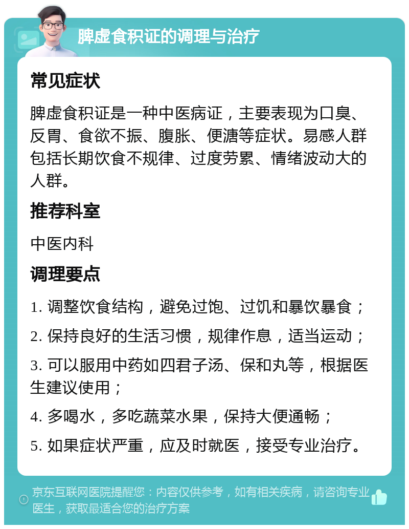 脾虚食积证的调理与治疗 常见症状 脾虚食积证是一种中医病证，主要表现为口臭、反胃、食欲不振、腹胀、便溏等症状。易感人群包括长期饮食不规律、过度劳累、情绪波动大的人群。 推荐科室 中医内科 调理要点 1. 调整饮食结构，避免过饱、过饥和暴饮暴食； 2. 保持良好的生活习惯，规律作息，适当运动； 3. 可以服用中药如四君子汤、保和丸等，根据医生建议使用； 4. 多喝水，多吃蔬菜水果，保持大便通畅； 5. 如果症状严重，应及时就医，接受专业治疗。