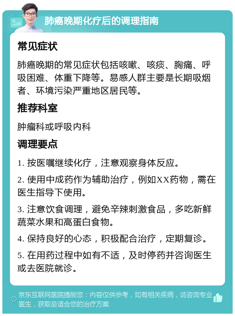 肺癌晚期化疗后的调理指南 常见症状 肺癌晚期的常见症状包括咳嗽、咳痰、胸痛、呼吸困难、体重下降等。易感人群主要是长期吸烟者、环境污染严重地区居民等。 推荐科室 肿瘤科或呼吸内科 调理要点 1. 按医嘱继续化疗，注意观察身体反应。 2. 使用中成药作为辅助治疗，例如XX药物，需在医生指导下使用。 3. 注意饮食调理，避免辛辣刺激食品，多吃新鲜蔬菜水果和高蛋白食物。 4. 保持良好的心态，积极配合治疗，定期复诊。 5. 在用药过程中如有不适，及时停药并咨询医生或去医院就诊。