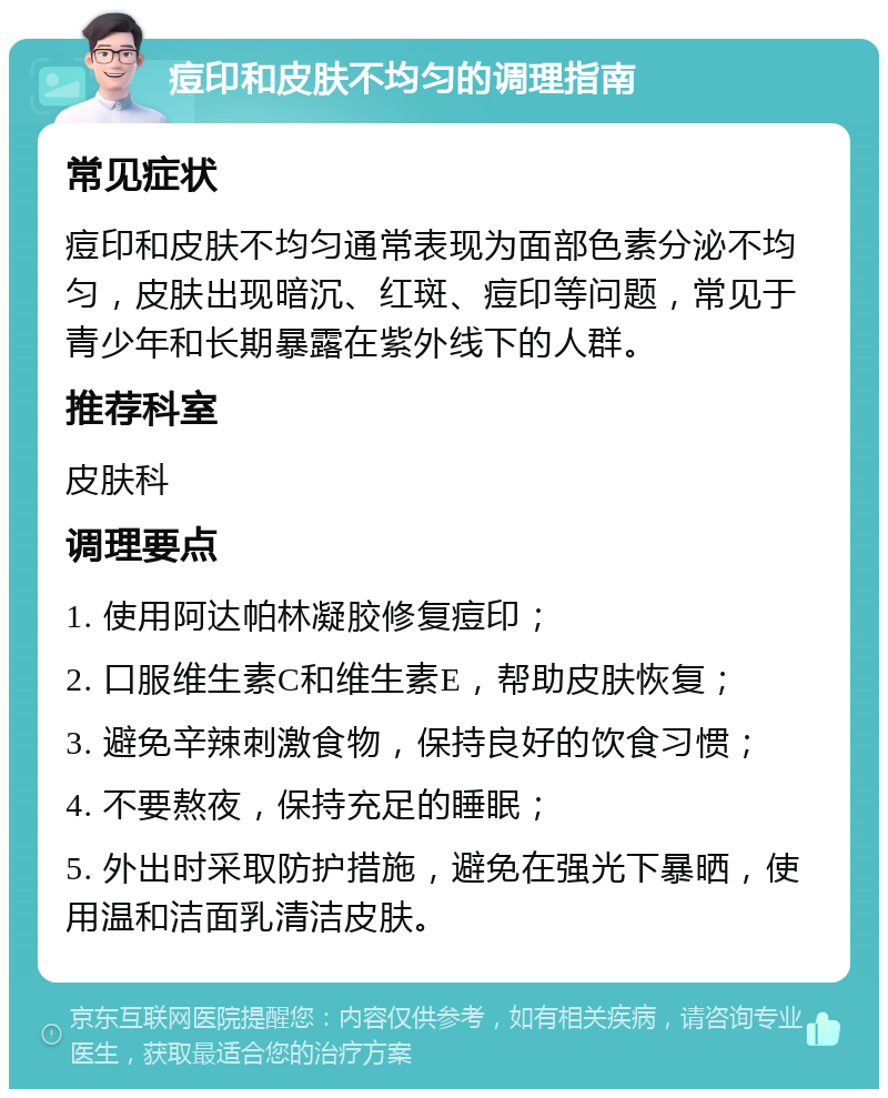 痘印和皮肤不均匀的调理指南 常见症状 痘印和皮肤不均匀通常表现为面部色素分泌不均匀，皮肤出现暗沉、红斑、痘印等问题，常见于青少年和长期暴露在紫外线下的人群。 推荐科室 皮肤科 调理要点 1. 使用阿达帕林凝胶修复痘印； 2. 口服维生素C和维生素E，帮助皮肤恢复； 3. 避免辛辣刺激食物，保持良好的饮食习惯； 4. 不要熬夜，保持充足的睡眠； 5. 外出时采取防护措施，避免在强光下暴晒，使用温和洁面乳清洁皮肤。