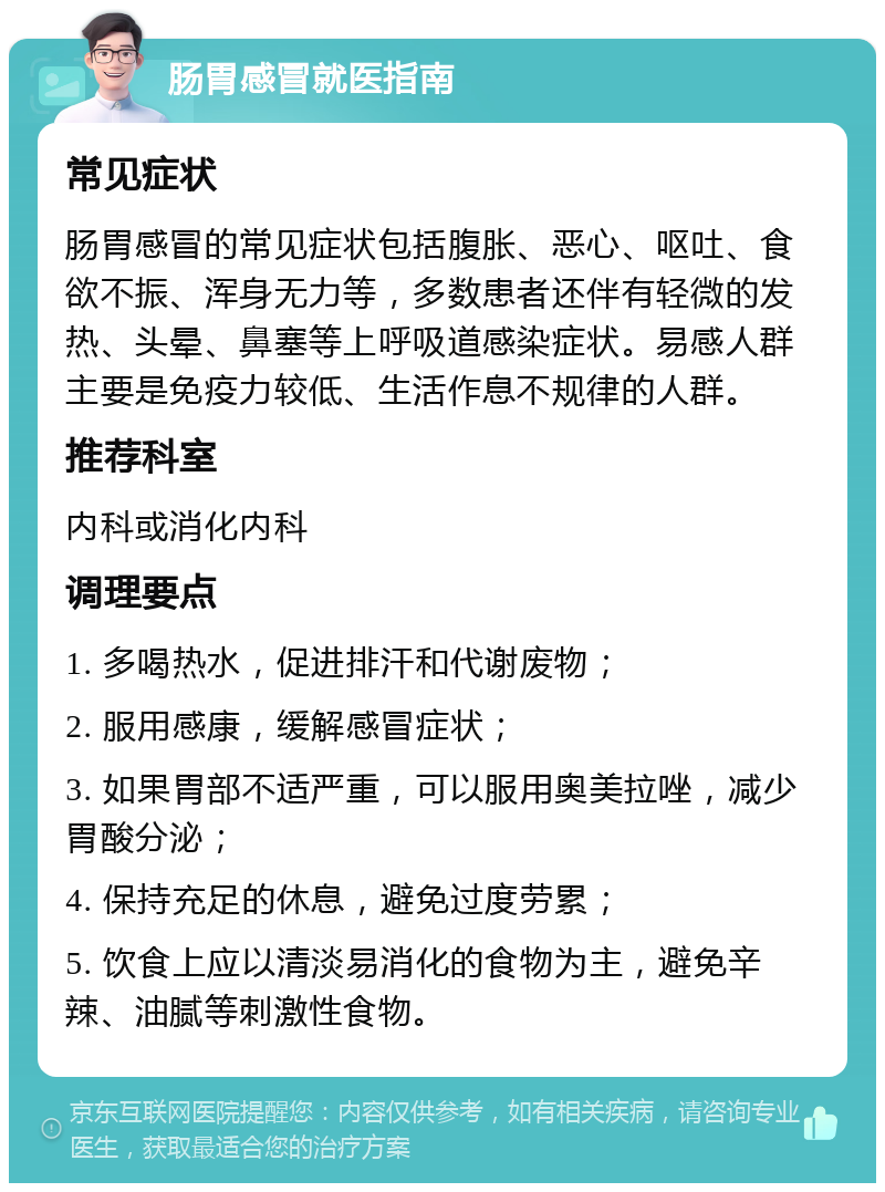 肠胃感冒就医指南 常见症状 肠胃感冒的常见症状包括腹胀、恶心、呕吐、食欲不振、浑身无力等，多数患者还伴有轻微的发热、头晕、鼻塞等上呼吸道感染症状。易感人群主要是免疫力较低、生活作息不规律的人群。 推荐科室 内科或消化内科 调理要点 1. 多喝热水，促进排汗和代谢废物； 2. 服用感康，缓解感冒症状； 3. 如果胃部不适严重，可以服用奥美拉唑，减少胃酸分泌； 4. 保持充足的休息，避免过度劳累； 5. 饮食上应以清淡易消化的食物为主，避免辛辣、油腻等刺激性食物。