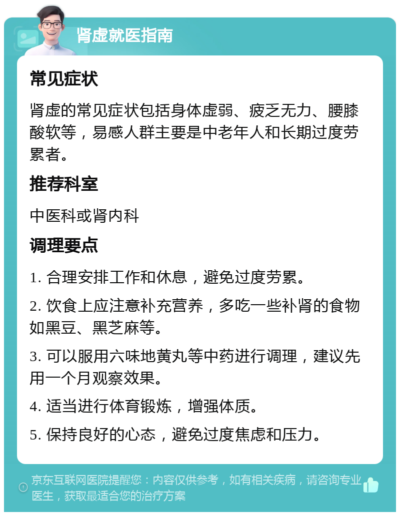 肾虚就医指南 常见症状 肾虚的常见症状包括身体虚弱、疲乏无力、腰膝酸软等，易感人群主要是中老年人和长期过度劳累者。 推荐科室 中医科或肾内科 调理要点 1. 合理安排工作和休息，避免过度劳累。 2. 饮食上应注意补充营养，多吃一些补肾的食物如黑豆、黑芝麻等。 3. 可以服用六味地黄丸等中药进行调理，建议先用一个月观察效果。 4. 适当进行体育锻炼，增强体质。 5. 保持良好的心态，避免过度焦虑和压力。