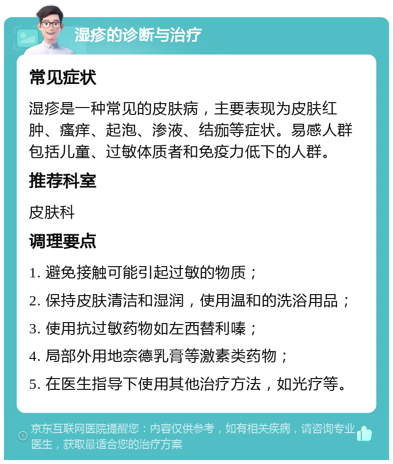 湿疹的诊断与治疗 常见症状 湿疹是一种常见的皮肤病，主要表现为皮肤红肿、瘙痒、起泡、渗液、结痂等症状。易感人群包括儿童、过敏体质者和免疫力低下的人群。 推荐科室 皮肤科 调理要点 1. 避免接触可能引起过敏的物质； 2. 保持皮肤清洁和湿润，使用温和的洗浴用品； 3. 使用抗过敏药物如左西替利嗪； 4. 局部外用地奈德乳膏等激素类药物； 5. 在医生指导下使用其他治疗方法，如光疗等。