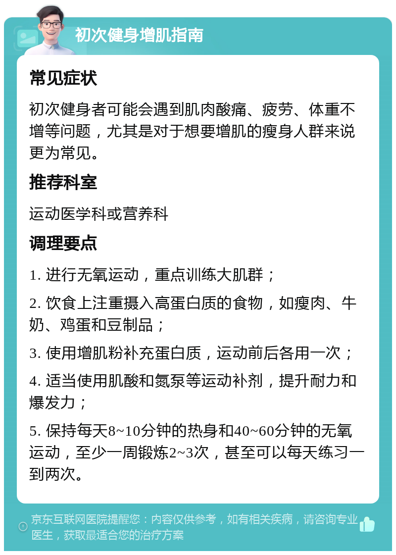 初次健身增肌指南 常见症状 初次健身者可能会遇到肌肉酸痛、疲劳、体重不增等问题，尤其是对于想要增肌的瘦身人群来说更为常见。 推荐科室 运动医学科或营养科 调理要点 1. 进行无氧运动，重点训练大肌群； 2. 饮食上注重摄入高蛋白质的食物，如瘦肉、牛奶、鸡蛋和豆制品； 3. 使用增肌粉补充蛋白质，运动前后各用一次； 4. 适当使用肌酸和氮泵等运动补剂，提升耐力和爆发力； 5. 保持每天8~10分钟的热身和40~60分钟的无氧运动，至少一周锻炼2~3次，甚至可以每天练习一到两次。