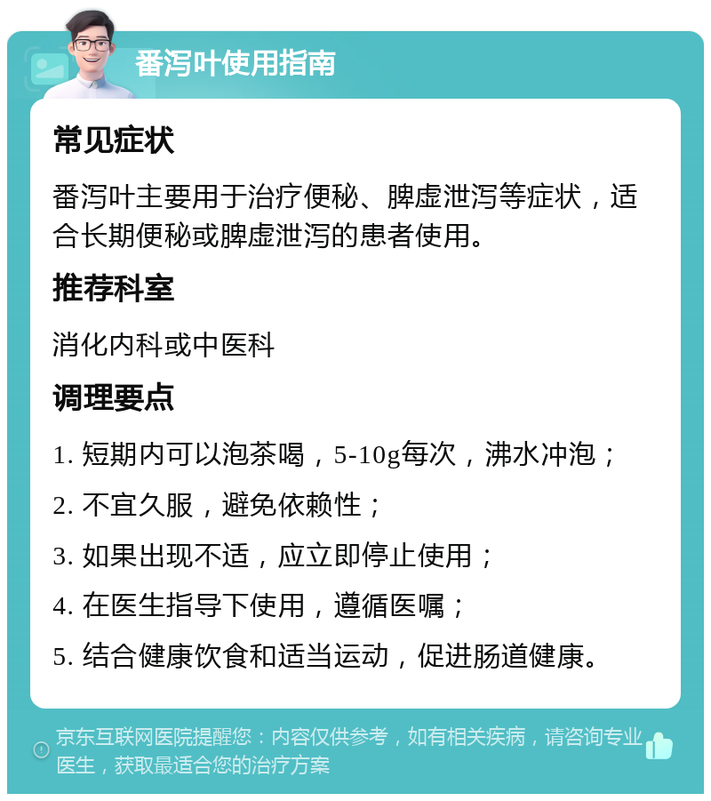 番泻叶使用指南 常见症状 番泻叶主要用于治疗便秘、脾虚泄泻等症状，适合长期便秘或脾虚泄泻的患者使用。 推荐科室 消化内科或中医科 调理要点 1. 短期内可以泡茶喝，5-10g每次，沸水冲泡； 2. 不宜久服，避免依赖性； 3. 如果出现不适，应立即停止使用； 4. 在医生指导下使用，遵循医嘱； 5. 结合健康饮食和适当运动，促进肠道健康。