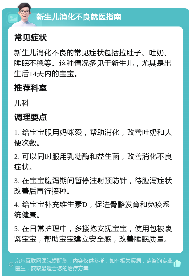 新生儿消化不良就医指南 常见症状 新生儿消化不良的常见症状包括拉肚子、吐奶、睡眠不稳等。这种情况多见于新生儿，尤其是出生后14天内的宝宝。 推荐科室 儿科 调理要点 1. 给宝宝服用妈咪爱，帮助消化，改善吐奶和大便次数。 2. 可以同时服用乳糖酶和益生菌，改善消化不良症状。 3. 在宝宝腹泻期间暂停注射预防针，待腹泻症状改善后再行接种。 4. 给宝宝补充维生素D，促进骨骼发育和免疫系统健康。 5. 在日常护理中，多搂抱安抚宝宝，使用包被裹紧宝宝，帮助宝宝建立安全感，改善睡眠质量。