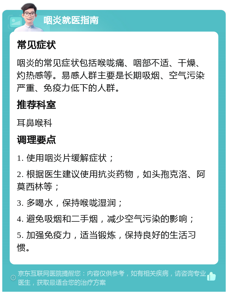 咽炎就医指南 常见症状 咽炎的常见症状包括喉咙痛、咽部不适、干燥、灼热感等。易感人群主要是长期吸烟、空气污染严重、免疫力低下的人群。 推荐科室 耳鼻喉科 调理要点 1. 使用咽炎片缓解症状； 2. 根据医生建议使用抗炎药物，如头孢克洛、阿莫西林等； 3. 多喝水，保持喉咙湿润； 4. 避免吸烟和二手烟，减少空气污染的影响； 5. 加强免疫力，适当锻炼，保持良好的生活习惯。