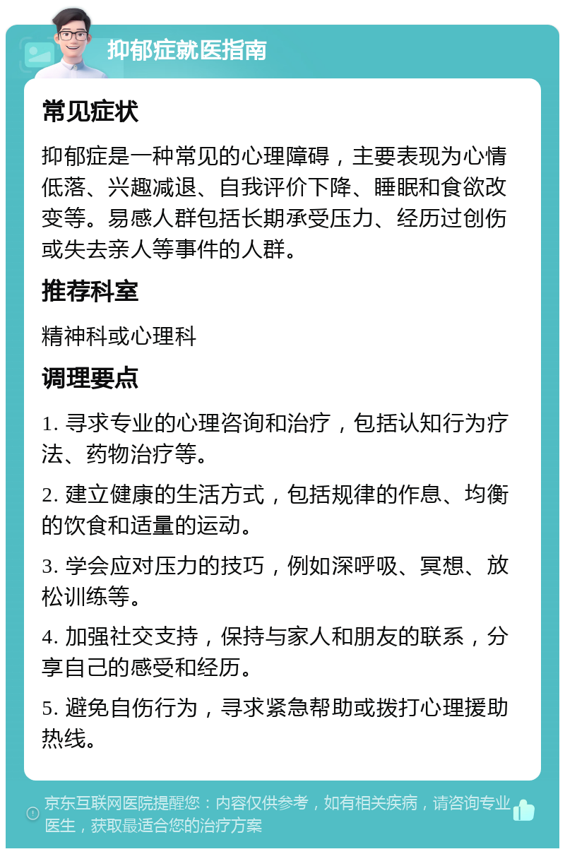 抑郁症就医指南 常见症状 抑郁症是一种常见的心理障碍，主要表现为心情低落、兴趣减退、自我评价下降、睡眠和食欲改变等。易感人群包括长期承受压力、经历过创伤或失去亲人等事件的人群。 推荐科室 精神科或心理科 调理要点 1. 寻求专业的心理咨询和治疗，包括认知行为疗法、药物治疗等。 2. 建立健康的生活方式，包括规律的作息、均衡的饮食和适量的运动。 3. 学会应对压力的技巧，例如深呼吸、冥想、放松训练等。 4. 加强社交支持，保持与家人和朋友的联系，分享自己的感受和经历。 5. 避免自伤行为，寻求紧急帮助或拨打心理援助热线。