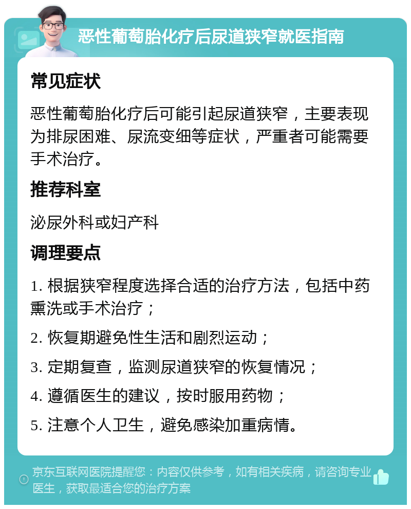 恶性葡萄胎化疗后尿道狭窄就医指南 常见症状 恶性葡萄胎化疗后可能引起尿道狭窄，主要表现为排尿困难、尿流变细等症状，严重者可能需要手术治疗。 推荐科室 泌尿外科或妇产科 调理要点 1. 根据狭窄程度选择合适的治疗方法，包括中药熏洗或手术治疗； 2. 恢复期避免性生活和剧烈运动； 3. 定期复查，监测尿道狭窄的恢复情况； 4. 遵循医生的建议，按时服用药物； 5. 注意个人卫生，避免感染加重病情。