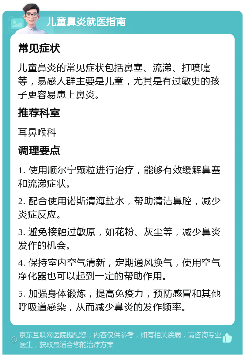 儿童鼻炎就医指南 常见症状 儿童鼻炎的常见症状包括鼻塞、流涕、打喷嚏等，易感人群主要是儿童，尤其是有过敏史的孩子更容易患上鼻炎。 推荐科室 耳鼻喉科 调理要点 1. 使用顺尔宁颗粒进行治疗，能够有效缓解鼻塞和流涕症状。 2. 配合使用诺斯清海盐水，帮助清洁鼻腔，减少炎症反应。 3. 避免接触过敏原，如花粉、灰尘等，减少鼻炎发作的机会。 4. 保持室内空气清新，定期通风换气，使用空气净化器也可以起到一定的帮助作用。 5. 加强身体锻炼，提高免疫力，预防感冒和其他呼吸道感染，从而减少鼻炎的发作频率。