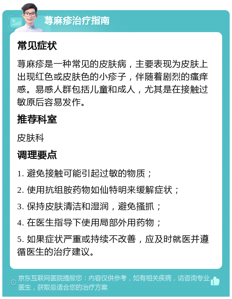 荨麻疹治疗指南 常见症状 荨麻疹是一种常见的皮肤病，主要表现为皮肤上出现红色或皮肤色的小疹子，伴随着剧烈的瘙痒感。易感人群包括儿童和成人，尤其是在接触过敏原后容易发作。 推荐科室 皮肤科 调理要点 1. 避免接触可能引起过敏的物质； 2. 使用抗组胺药物如仙特明来缓解症状； 3. 保持皮肤清洁和湿润，避免搔抓； 4. 在医生指导下使用局部外用药物； 5. 如果症状严重或持续不改善，应及时就医并遵循医生的治疗建议。