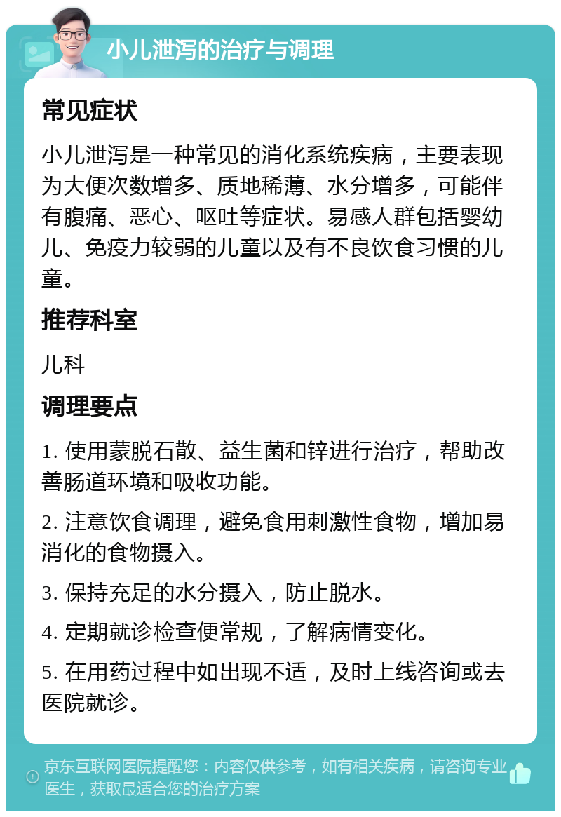 小儿泄泻的治疗与调理 常见症状 小儿泄泻是一种常见的消化系统疾病，主要表现为大便次数增多、质地稀薄、水分增多，可能伴有腹痛、恶心、呕吐等症状。易感人群包括婴幼儿、免疫力较弱的儿童以及有不良饮食习惯的儿童。 推荐科室 儿科 调理要点 1. 使用蒙脱石散、益生菌和锌进行治疗，帮助改善肠道环境和吸收功能。 2. 注意饮食调理，避免食用刺激性食物，增加易消化的食物摄入。 3. 保持充足的水分摄入，防止脱水。 4. 定期就诊检查便常规，了解病情变化。 5. 在用药过程中如出现不适，及时上线咨询或去医院就诊。