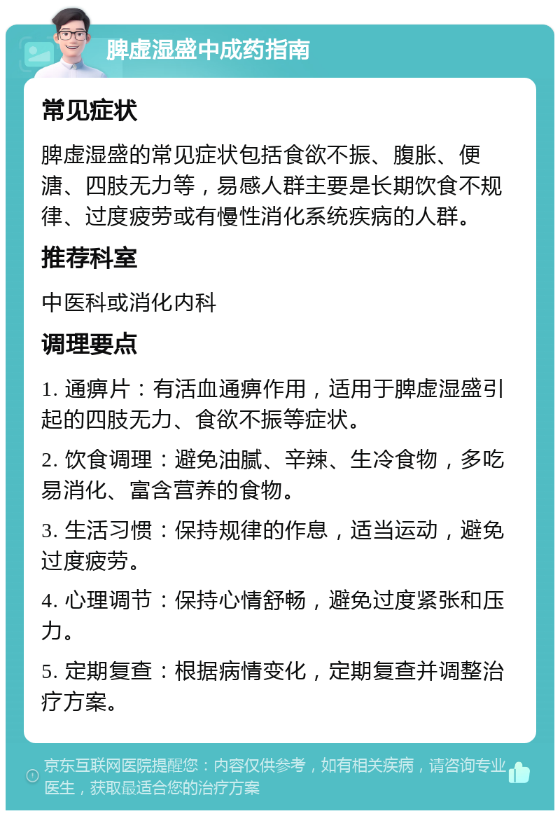 脾虚湿盛中成药指南 常见症状 脾虚湿盛的常见症状包括食欲不振、腹胀、便溏、四肢无力等，易感人群主要是长期饮食不规律、过度疲劳或有慢性消化系统疾病的人群。 推荐科室 中医科或消化内科 调理要点 1. 通痹片：有活血通痹作用，适用于脾虚湿盛引起的四肢无力、食欲不振等症状。 2. 饮食调理：避免油腻、辛辣、生冷食物，多吃易消化、富含营养的食物。 3. 生活习惯：保持规律的作息，适当运动，避免过度疲劳。 4. 心理调节：保持心情舒畅，避免过度紧张和压力。 5. 定期复查：根据病情变化，定期复查并调整治疗方案。