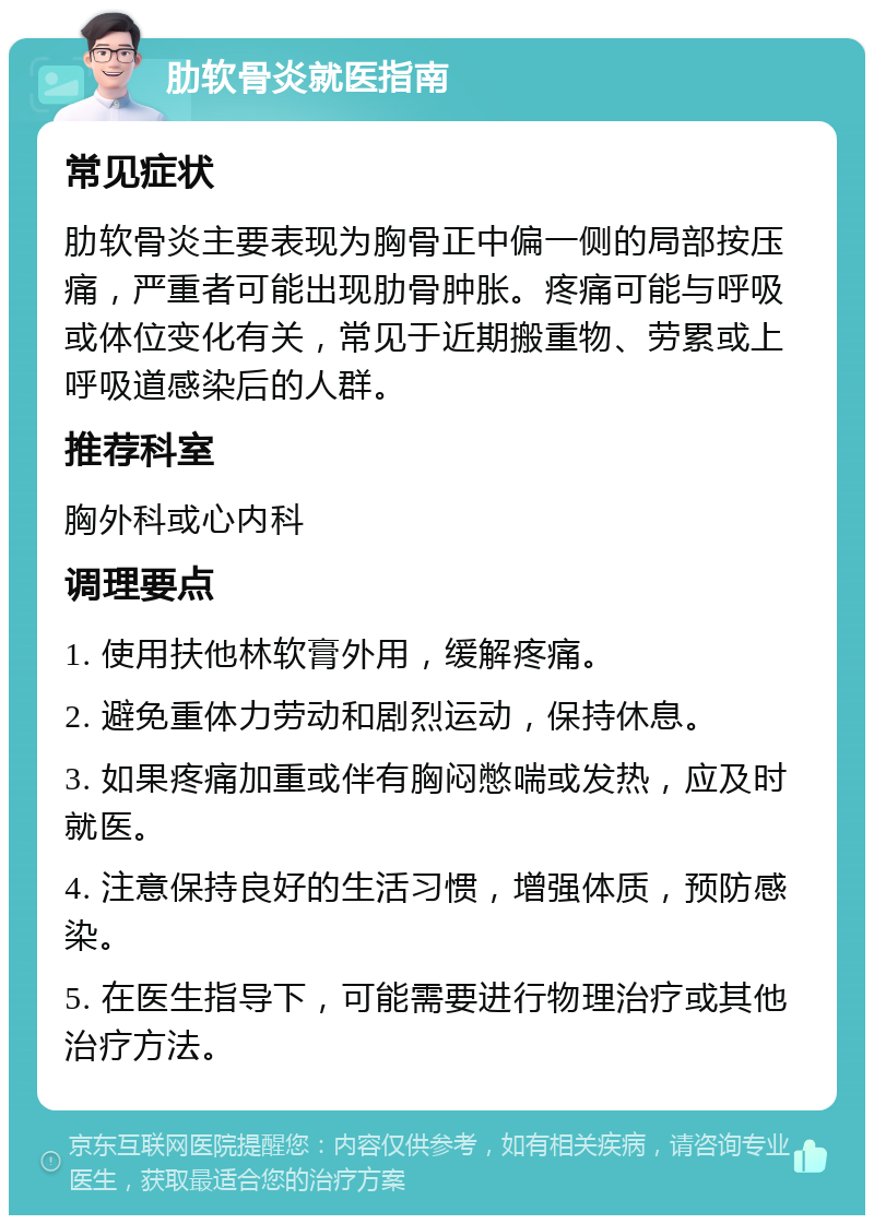 肋软骨炎就医指南 常见症状 肋软骨炎主要表现为胸骨正中偏一侧的局部按压痛，严重者可能出现肋骨肿胀。疼痛可能与呼吸或体位变化有关，常见于近期搬重物、劳累或上呼吸道感染后的人群。 推荐科室 胸外科或心内科 调理要点 1. 使用扶他林软膏外用，缓解疼痛。 2. 避免重体力劳动和剧烈运动，保持休息。 3. 如果疼痛加重或伴有胸闷憋喘或发热，应及时就医。 4. 注意保持良好的生活习惯，增强体质，预防感染。 5. 在医生指导下，可能需要进行物理治疗或其他治疗方法。