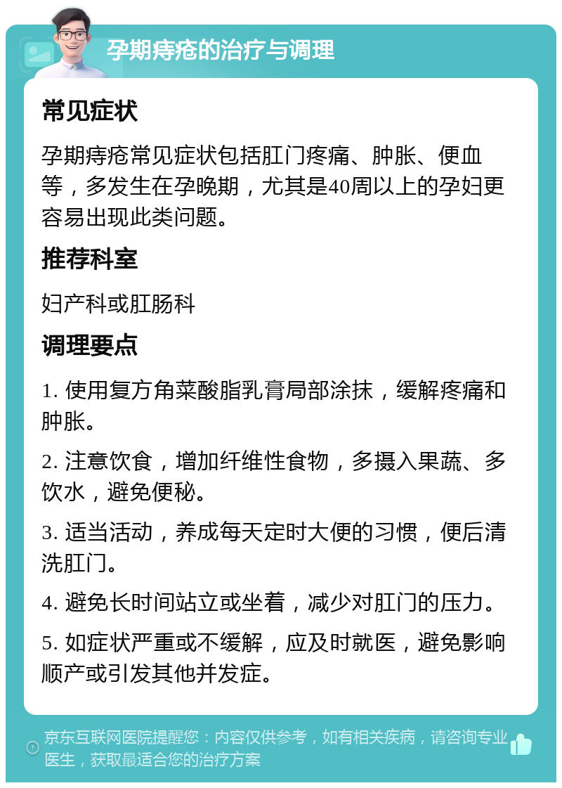 孕期痔疮的治疗与调理 常见症状 孕期痔疮常见症状包括肛门疼痛、肿胀、便血等，多发生在孕晚期，尤其是40周以上的孕妇更容易出现此类问题。 推荐科室 妇产科或肛肠科 调理要点 1. 使用复方角菜酸脂乳膏局部涂抹，缓解疼痛和肿胀。 2. 注意饮食，增加纤维性食物，多摄入果蔬、多饮水，避免便秘。 3. 适当活动，养成每天定时大便的习惯，便后清洗肛门。 4. 避免长时间站立或坐着，减少对肛门的压力。 5. 如症状严重或不缓解，应及时就医，避免影响顺产或引发其他并发症。