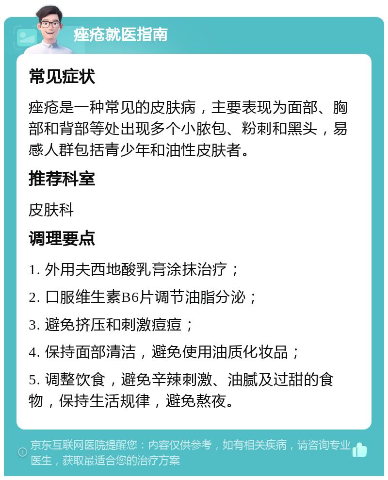 痤疮就医指南 常见症状 痤疮是一种常见的皮肤病，主要表现为面部、胸部和背部等处出现多个小脓包、粉刺和黑头，易感人群包括青少年和油性皮肤者。 推荐科室 皮肤科 调理要点 1. 外用夫西地酸乳膏涂抹治疗； 2. 口服维生素B6片调节油脂分泌； 3. 避免挤压和刺激痘痘； 4. 保持面部清洁，避免使用油质化妆品； 5. 调整饮食，避免辛辣刺激、油腻及过甜的食物，保持生活规律，避免熬夜。