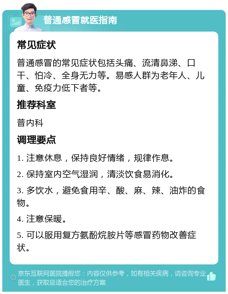 普通感冒就医指南 常见症状 普通感冒的常见症状包括头痛、流清鼻涕、口干、怕冷、全身无力等。易感人群为老年人、儿童、免疫力低下者等。 推荐科室 普内科 调理要点 1. 注意休息，保持良好情绪，规律作息。 2. 保持室内空气湿润，清淡饮食易消化。 3. 多饮水，避免食用辛、酸、麻、辣、油炸的食物。 4. 注意保暖。 5. 可以服用复方氨酚烷胺片等感冒药物改善症状。