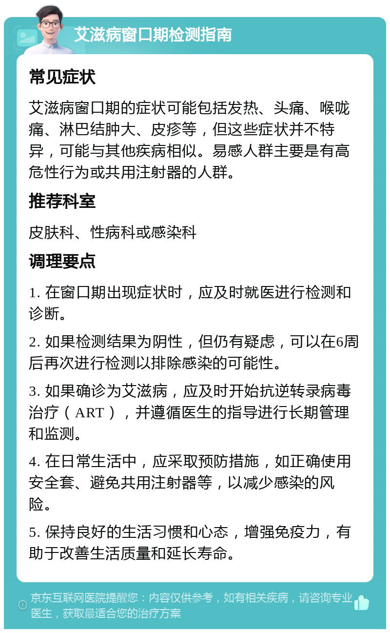 艾滋病窗口期检测指南 常见症状 艾滋病窗口期的症状可能包括发热、头痛、喉咙痛、淋巴结肿大、皮疹等，但这些症状并不特异，可能与其他疾病相似。易感人群主要是有高危性行为或共用注射器的人群。 推荐科室 皮肤科、性病科或感染科 调理要点 1. 在窗口期出现症状时，应及时就医进行检测和诊断。 2. 如果检测结果为阴性，但仍有疑虑，可以在6周后再次进行检测以排除感染的可能性。 3. 如果确诊为艾滋病，应及时开始抗逆转录病毒治疗（ART），并遵循医生的指导进行长期管理和监测。 4. 在日常生活中，应采取预防措施，如正确使用安全套、避免共用注射器等，以减少感染的风险。 5. 保持良好的生活习惯和心态，增强免疫力，有助于改善生活质量和延长寿命。