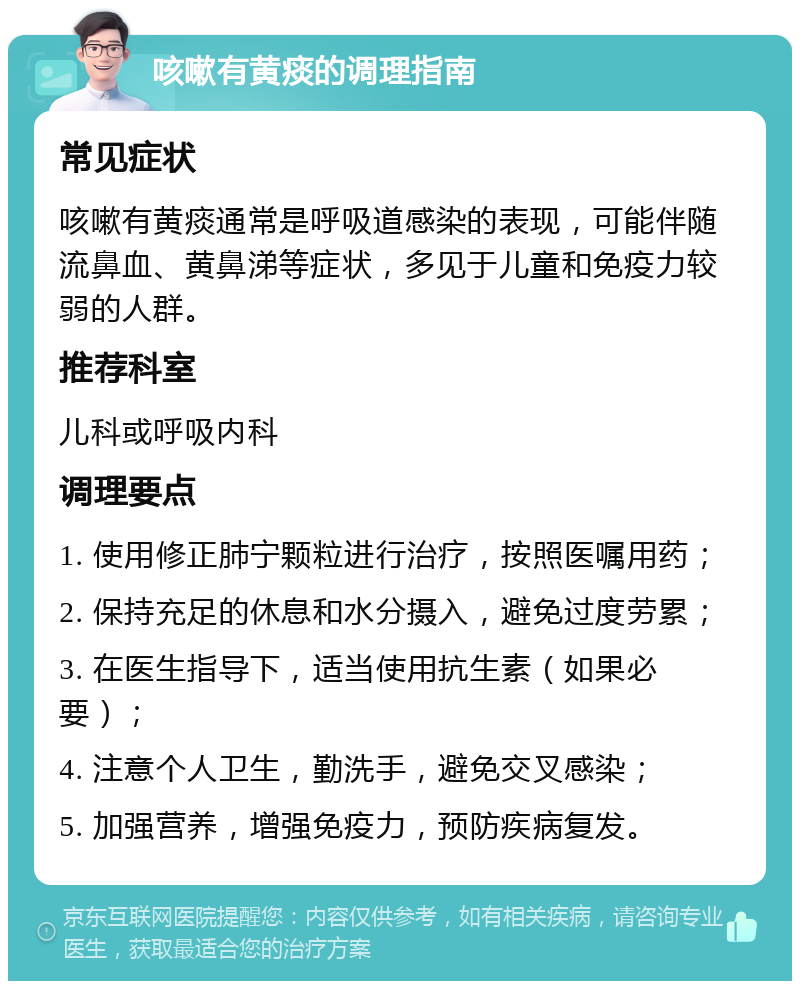 咳嗽有黄痰的调理指南 常见症状 咳嗽有黄痰通常是呼吸道感染的表现，可能伴随流鼻血、黄鼻涕等症状，多见于儿童和免疫力较弱的人群。 推荐科室 儿科或呼吸内科 调理要点 1. 使用修正肺宁颗粒进行治疗，按照医嘱用药； 2. 保持充足的休息和水分摄入，避免过度劳累； 3. 在医生指导下，适当使用抗生素（如果必要）； 4. 注意个人卫生，勤洗手，避免交叉感染； 5. 加强营养，增强免疫力，预防疾病复发。