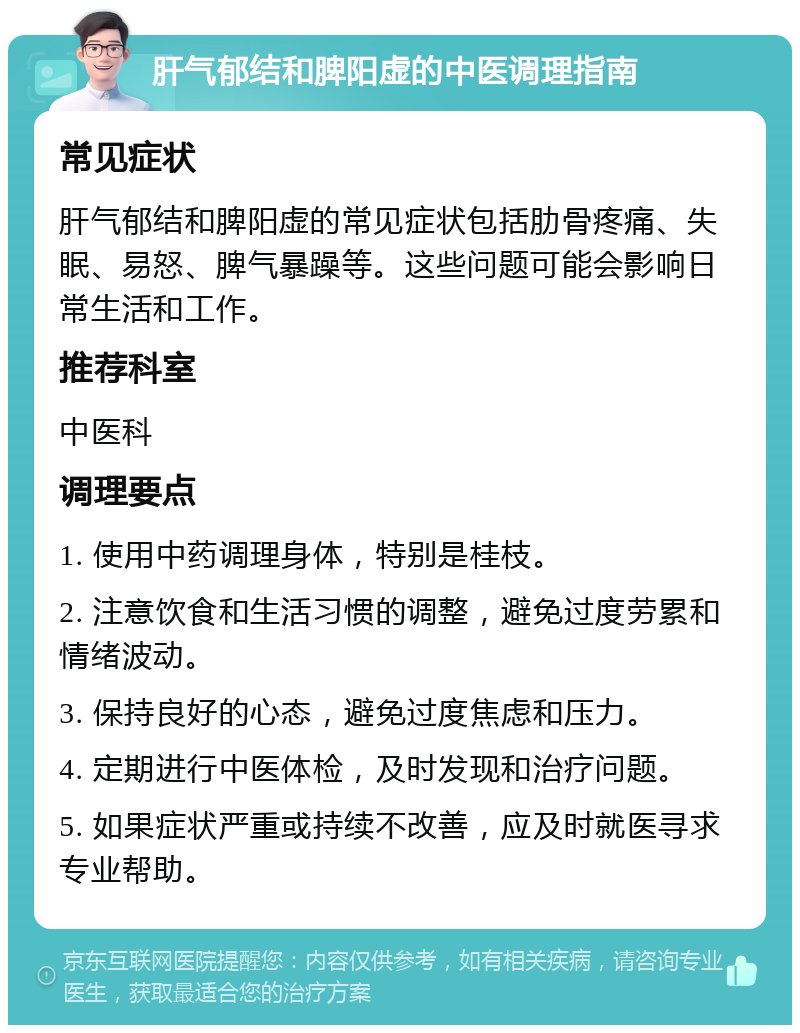 肝气郁结和脾阳虚的中医调理指南 常见症状 肝气郁结和脾阳虚的常见症状包括肋骨疼痛、失眠、易怒、脾气暴躁等。这些问题可能会影响日常生活和工作。 推荐科室 中医科 调理要点 1. 使用中药调理身体，特别是桂枝。 2. 注意饮食和生活习惯的调整，避免过度劳累和情绪波动。 3. 保持良好的心态，避免过度焦虑和压力。 4. 定期进行中医体检，及时发现和治疗问题。 5. 如果症状严重或持续不改善，应及时就医寻求专业帮助。