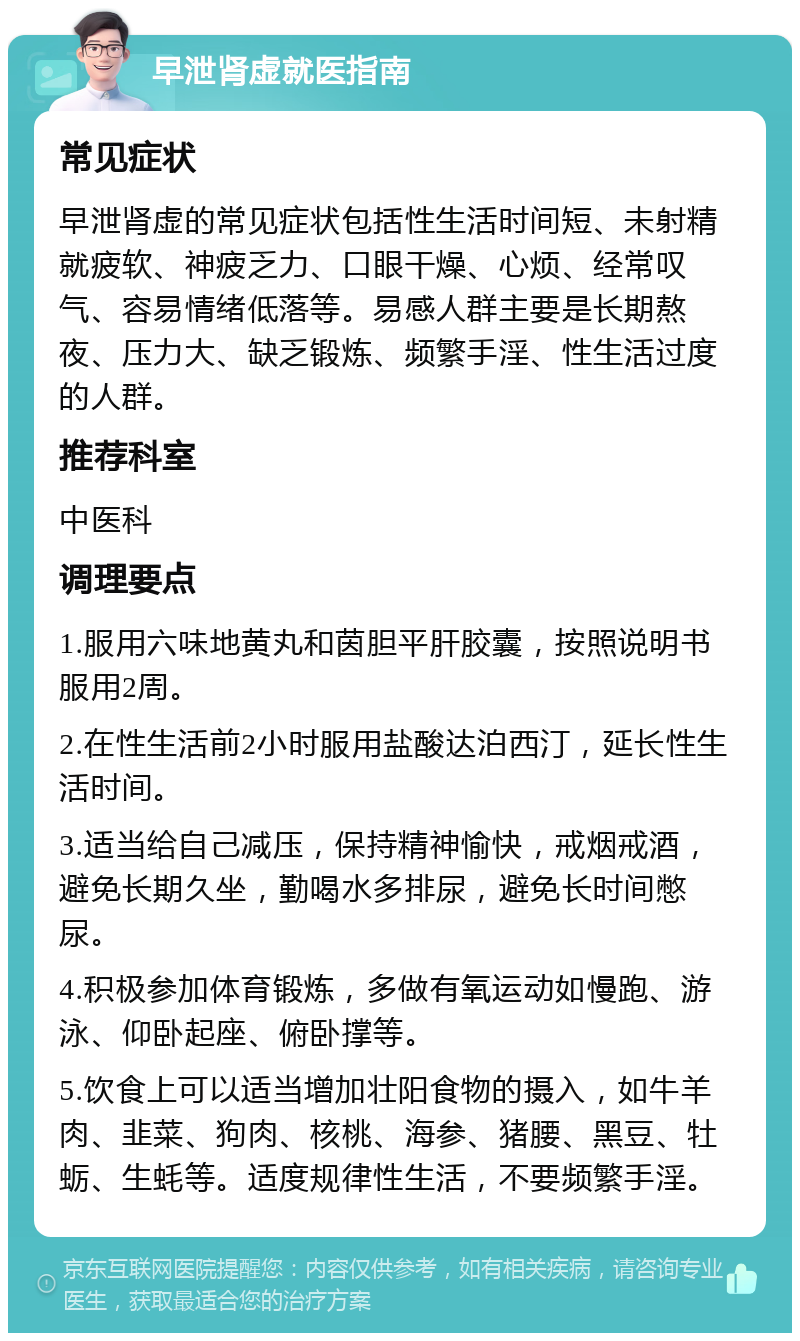 早泄肾虚就医指南 常见症状 早泄肾虚的常见症状包括性生活时间短、未射精就疲软、神疲乏力、口眼干燥、心烦、经常叹气、容易情绪低落等。易感人群主要是长期熬夜、压力大、缺乏锻炼、频繁手淫、性生活过度的人群。 推荐科室 中医科 调理要点 1.服用六味地黄丸和茵胆平肝胶囊，按照说明书服用2周。 2.在性生活前2小时服用盐酸达泊西汀，延长性生活时间。 3.适当给自己减压，保持精神愉快，戒烟戒酒，避免长期久坐，勤喝水多排尿，避免长时间憋尿。 4.积极参加体育锻炼，多做有氧运动如慢跑、游泳、仰卧起座、俯卧撑等。 5.饮食上可以适当增加壮阳食物的摄入，如牛羊肉、韭菜、狗肉、核桃、海参、猪腰、黑豆、牡蛎、生蚝等。适度规律性生活，不要频繁手淫。