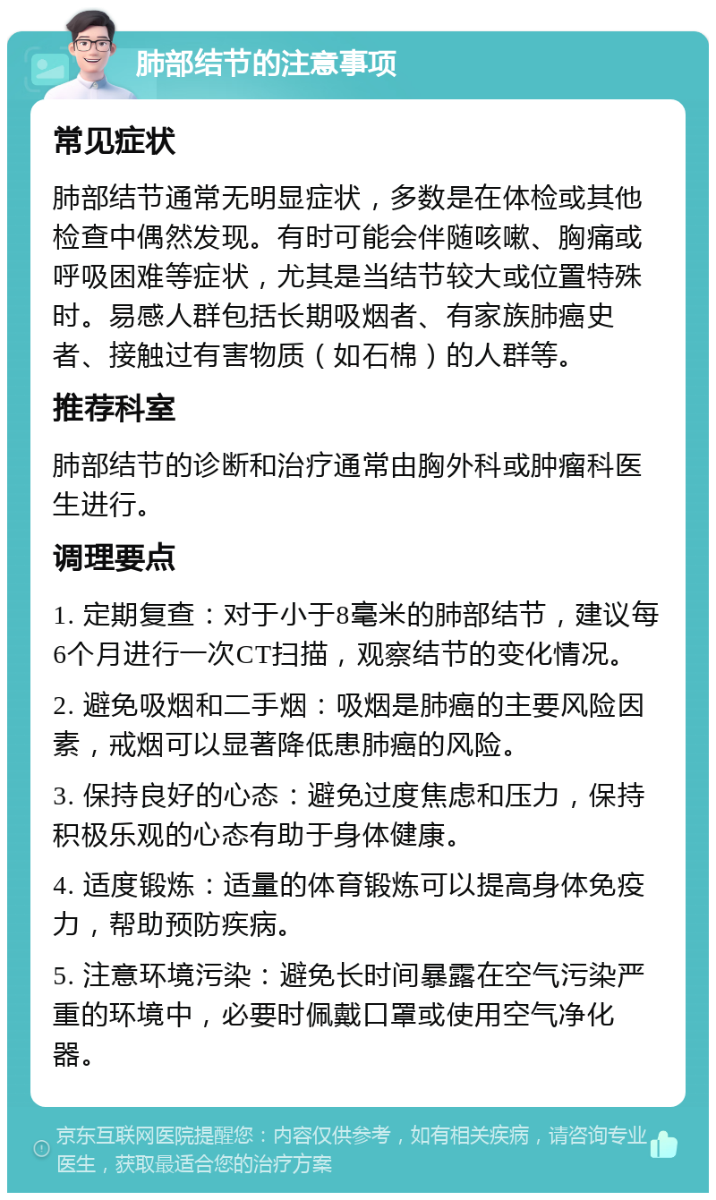 肺部结节的注意事项 常见症状 肺部结节通常无明显症状，多数是在体检或其他检查中偶然发现。有时可能会伴随咳嗽、胸痛或呼吸困难等症状，尤其是当结节较大或位置特殊时。易感人群包括长期吸烟者、有家族肺癌史者、接触过有害物质（如石棉）的人群等。 推荐科室 肺部结节的诊断和治疗通常由胸外科或肿瘤科医生进行。 调理要点 1. 定期复查：对于小于8毫米的肺部结节，建议每6个月进行一次CT扫描，观察结节的变化情况。 2. 避免吸烟和二手烟：吸烟是肺癌的主要风险因素，戒烟可以显著降低患肺癌的风险。 3. 保持良好的心态：避免过度焦虑和压力，保持积极乐观的心态有助于身体健康。 4. 适度锻炼：适量的体育锻炼可以提高身体免疫力，帮助预防疾病。 5. 注意环境污染：避免长时间暴露在空气污染严重的环境中，必要时佩戴口罩或使用空气净化器。