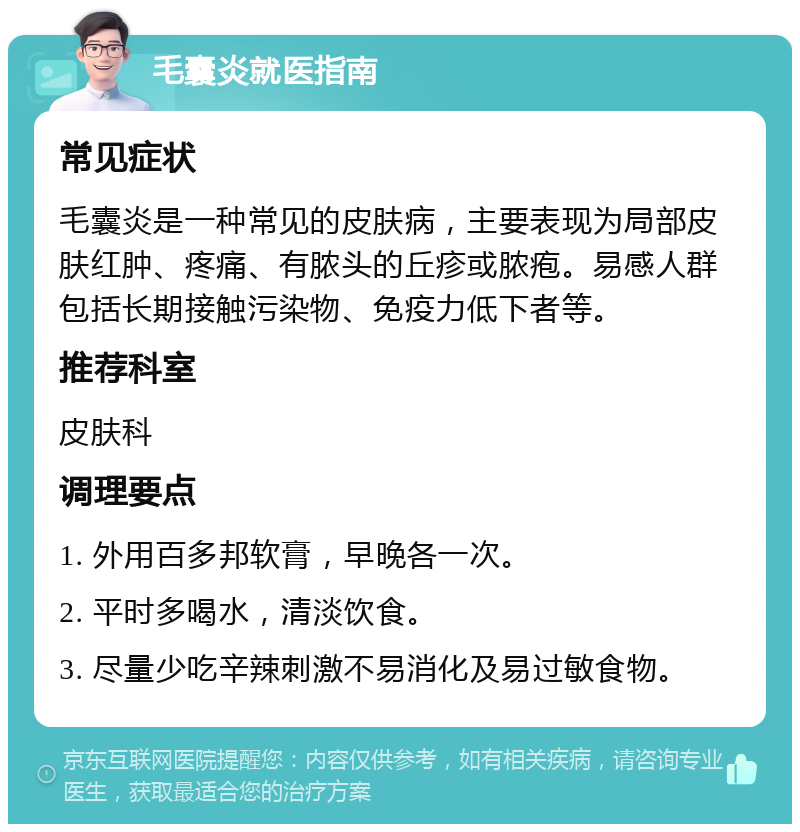 毛囊炎就医指南 常见症状 毛囊炎是一种常见的皮肤病，主要表现为局部皮肤红肿、疼痛、有脓头的丘疹或脓疱。易感人群包括长期接触污染物、免疫力低下者等。 推荐科室 皮肤科 调理要点 1. 外用百多邦软膏，早晚各一次。 2. 平时多喝水，清淡饮食。 3. 尽量少吃辛辣刺激不易消化及易过敏食物。