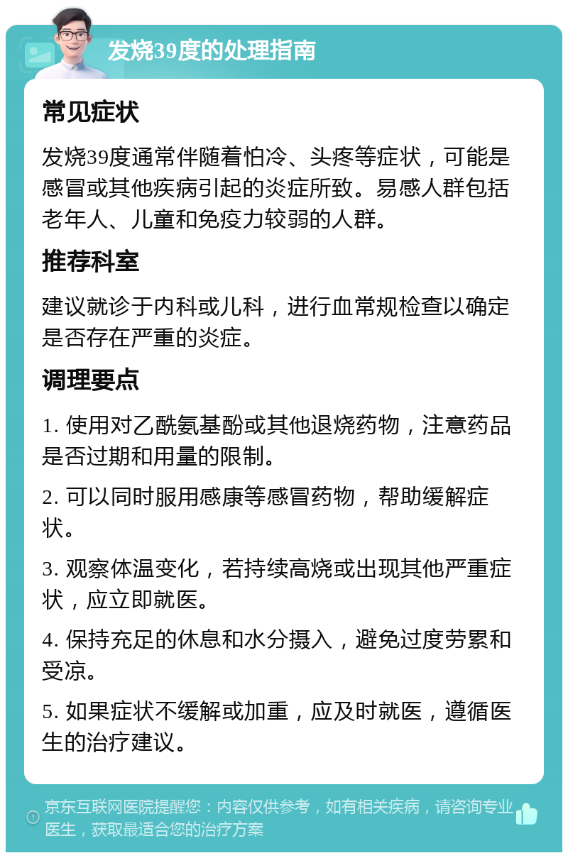 发烧39度的处理指南 常见症状 发烧39度通常伴随着怕冷、头疼等症状，可能是感冒或其他疾病引起的炎症所致。易感人群包括老年人、儿童和免疫力较弱的人群。 推荐科室 建议就诊于内科或儿科，进行血常规检查以确定是否存在严重的炎症。 调理要点 1. 使用对乙酰氨基酚或其他退烧药物，注意药品是否过期和用量的限制。 2. 可以同时服用感康等感冒药物，帮助缓解症状。 3. 观察体温变化，若持续高烧或出现其他严重症状，应立即就医。 4. 保持充足的休息和水分摄入，避免过度劳累和受凉。 5. 如果症状不缓解或加重，应及时就医，遵循医生的治疗建议。