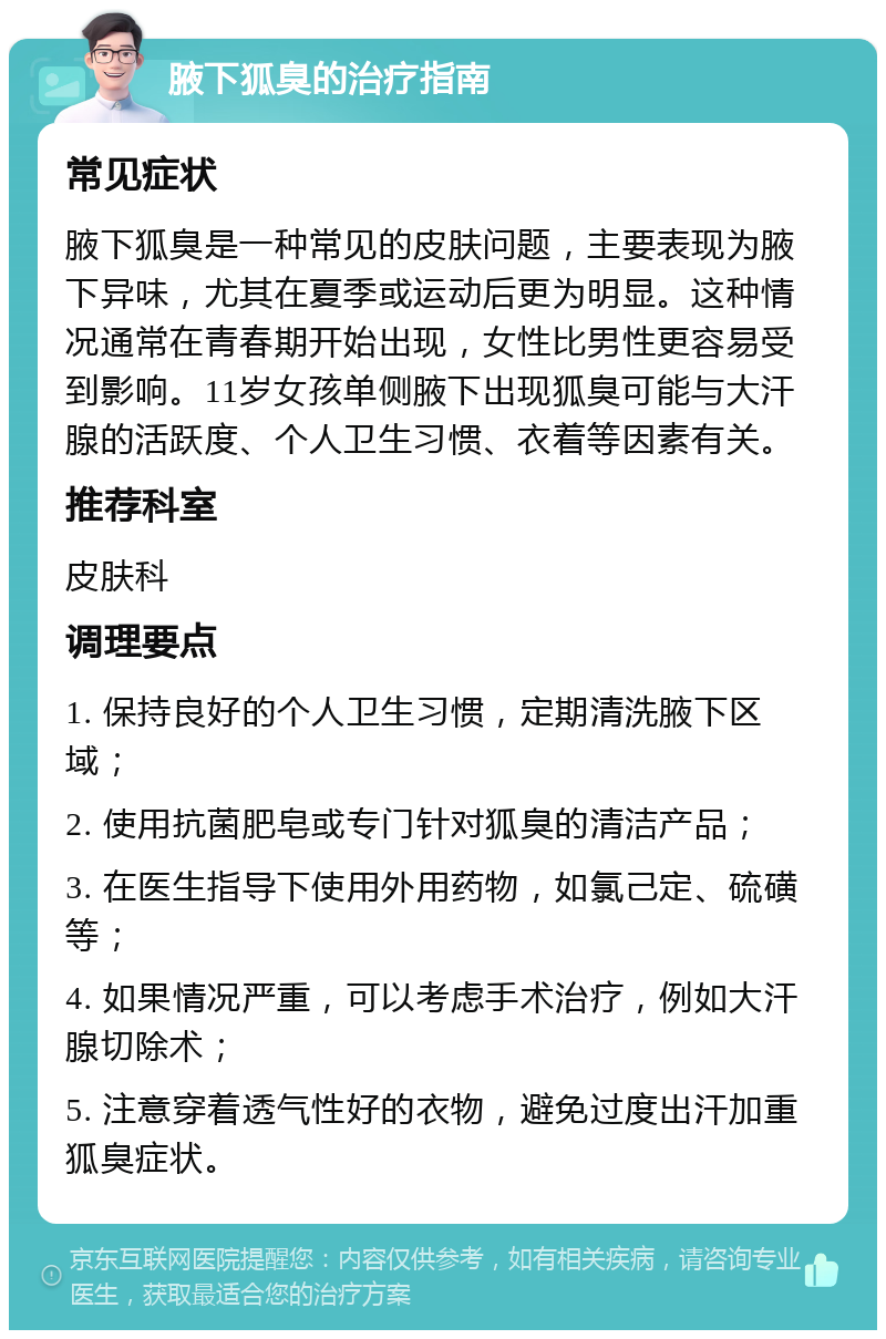 腋下狐臭的治疗指南 常见症状 腋下狐臭是一种常见的皮肤问题，主要表现为腋下异味，尤其在夏季或运动后更为明显。这种情况通常在青春期开始出现，女性比男性更容易受到影响。11岁女孩单侧腋下出现狐臭可能与大汗腺的活跃度、个人卫生习惯、衣着等因素有关。 推荐科室 皮肤科 调理要点 1. 保持良好的个人卫生习惯，定期清洗腋下区域； 2. 使用抗菌肥皂或专门针对狐臭的清洁产品； 3. 在医生指导下使用外用药物，如氯己定、硫磺等； 4. 如果情况严重，可以考虑手术治疗，例如大汗腺切除术； 5. 注意穿着透气性好的衣物，避免过度出汗加重狐臭症状。