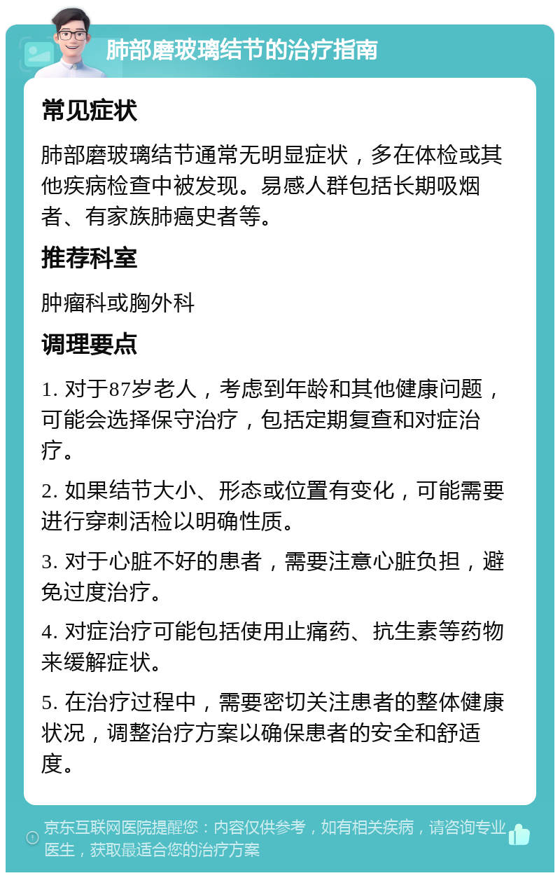 肺部磨玻璃结节的治疗指南 常见症状 肺部磨玻璃结节通常无明显症状，多在体检或其他疾病检查中被发现。易感人群包括长期吸烟者、有家族肺癌史者等。 推荐科室 肿瘤科或胸外科 调理要点 1. 对于87岁老人，考虑到年龄和其他健康问题，可能会选择保守治疗，包括定期复查和对症治疗。 2. 如果结节大小、形态或位置有变化，可能需要进行穿刺活检以明确性质。 3. 对于心脏不好的患者，需要注意心脏负担，避免过度治疗。 4. 对症治疗可能包括使用止痛药、抗生素等药物来缓解症状。 5. 在治疗过程中，需要密切关注患者的整体健康状况，调整治疗方案以确保患者的安全和舒适度。