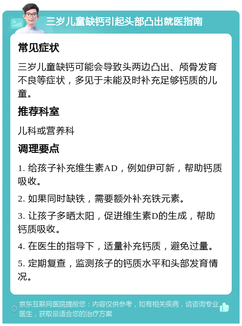 三岁儿童缺钙引起头部凸出就医指南 常见症状 三岁儿童缺钙可能会导致头两边凸出、颅骨发育不良等症状，多见于未能及时补充足够钙质的儿童。 推荐科室 儿科或营养科 调理要点 1. 给孩子补充维生素AD，例如伊可新，帮助钙质吸收。 2. 如果同时缺铁，需要额外补充铁元素。 3. 让孩子多晒太阳，促进维生素D的生成，帮助钙质吸收。 4. 在医生的指导下，适量补充钙质，避免过量。 5. 定期复查，监测孩子的钙质水平和头部发育情况。