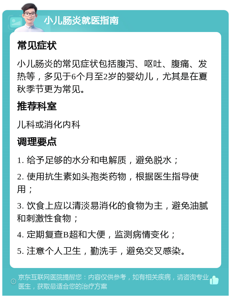 小儿肠炎就医指南 常见症状 小儿肠炎的常见症状包括腹泻、呕吐、腹痛、发热等，多见于6个月至2岁的婴幼儿，尤其是在夏秋季节更为常见。 推荐科室 儿科或消化内科 调理要点 1. 给予足够的水分和电解质，避免脱水； 2. 使用抗生素如头孢类药物，根据医生指导使用； 3. 饮食上应以清淡易消化的食物为主，避免油腻和刺激性食物； 4. 定期复查B超和大便，监测病情变化； 5. 注意个人卫生，勤洗手，避免交叉感染。