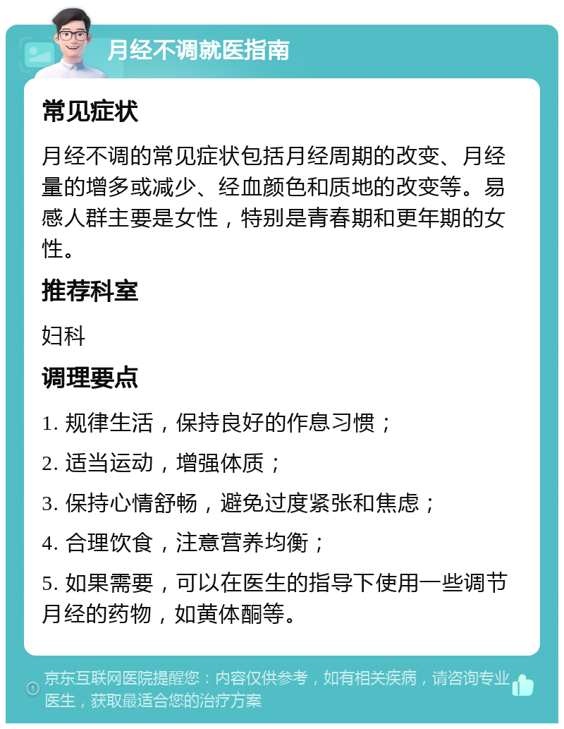 月经不调就医指南 常见症状 月经不调的常见症状包括月经周期的改变、月经量的增多或减少、经血颜色和质地的改变等。易感人群主要是女性，特别是青春期和更年期的女性。 推荐科室 妇科 调理要点 1. 规律生活，保持良好的作息习惯； 2. 适当运动，增强体质； 3. 保持心情舒畅，避免过度紧张和焦虑； 4. 合理饮食，注意营养均衡； 5. 如果需要，可以在医生的指导下使用一些调节月经的药物，如黄体酮等。