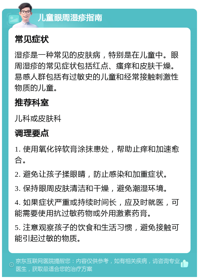 儿童眼周湿疹指南 常见症状 湿疹是一种常见的皮肤病，特别是在儿童中。眼周湿疹的常见症状包括红点、瘙痒和皮肤干燥。易感人群包括有过敏史的儿童和经常接触刺激性物质的儿童。 推荐科室 儿科或皮肤科 调理要点 1. 使用氧化锌软膏涂抹患处，帮助止痒和加速愈合。 2. 避免让孩子揉眼睛，防止感染和加重症状。 3. 保持眼周皮肤清洁和干燥，避免潮湿环境。 4. 如果症状严重或持续时间长，应及时就医，可能需要使用抗过敏药物或外用激素药膏。 5. 注意观察孩子的饮食和生活习惯，避免接触可能引起过敏的物质。