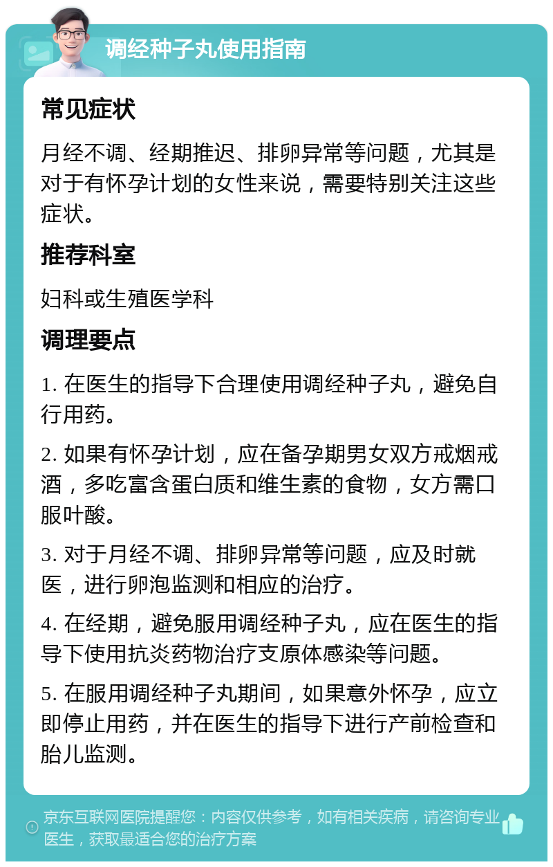 调经种子丸使用指南 常见症状 月经不调、经期推迟、排卵异常等问题，尤其是对于有怀孕计划的女性来说，需要特别关注这些症状。 推荐科室 妇科或生殖医学科 调理要点 1. 在医生的指导下合理使用调经种子丸，避免自行用药。 2. 如果有怀孕计划，应在备孕期男女双方戒烟戒酒，多吃富含蛋白质和维生素的食物，女方需口服叶酸。 3. 对于月经不调、排卵异常等问题，应及时就医，进行卵泡监测和相应的治疗。 4. 在经期，避免服用调经种子丸，应在医生的指导下使用抗炎药物治疗支原体感染等问题。 5. 在服用调经种子丸期间，如果意外怀孕，应立即停止用药，并在医生的指导下进行产前检查和胎儿监测。