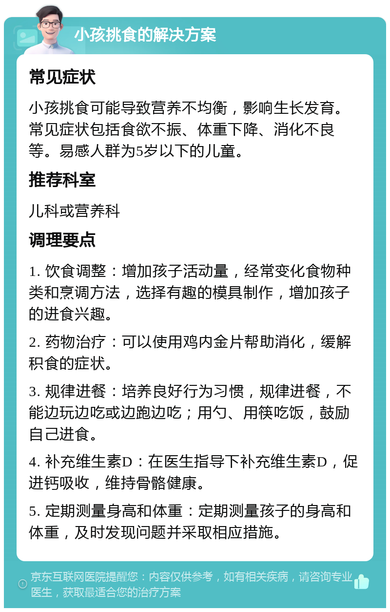 小孩挑食的解决方案 常见症状 小孩挑食可能导致营养不均衡，影响生长发育。常见症状包括食欲不振、体重下降、消化不良等。易感人群为5岁以下的儿童。 推荐科室 儿科或营养科 调理要点 1. 饮食调整：增加孩子活动量，经常变化食物种类和烹调方法，选择有趣的模具制作，增加孩子的进食兴趣。 2. 药物治疗：可以使用鸡内金片帮助消化，缓解积食的症状。 3. 规律进餐：培养良好行为习惯，规律进餐，不能边玩边吃或边跑边吃；用勺、用筷吃饭，鼓励自己进食。 4. 补充维生素D：在医生指导下补充维生素D，促进钙吸收，维持骨骼健康。 5. 定期测量身高和体重：定期测量孩子的身高和体重，及时发现问题并采取相应措施。