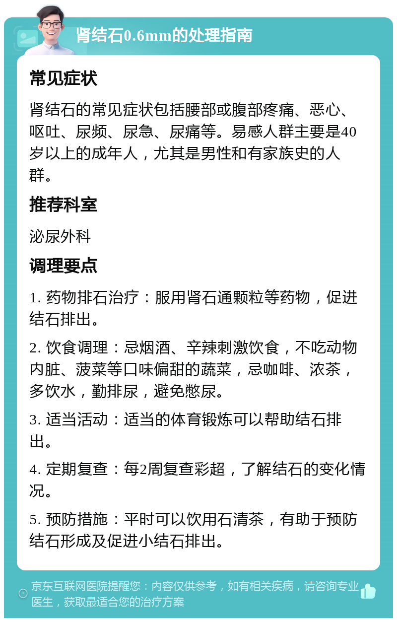 肾结石0.6mm的处理指南 常见症状 肾结石的常见症状包括腰部或腹部疼痛、恶心、呕吐、尿频、尿急、尿痛等。易感人群主要是40岁以上的成年人，尤其是男性和有家族史的人群。 推荐科室 泌尿外科 调理要点 1. 药物排石治疗：服用肾石通颗粒等药物，促进结石排出。 2. 饮食调理：忌烟酒、辛辣刺激饮食，不吃动物内脏、菠菜等口味偏甜的蔬菜，忌咖啡、浓茶，多饮水，勤排尿，避免憋尿。 3. 适当活动：适当的体育锻炼可以帮助结石排出。 4. 定期复查：每2周复查彩超，了解结石的变化情况。 5. 预防措施：平时可以饮用石清茶，有助于预防结石形成及促进小结石排出。