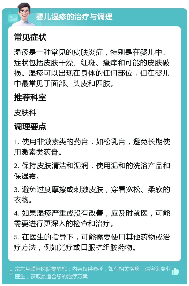 婴儿湿疹的治疗与调理 常见症状 湿疹是一种常见的皮肤炎症，特别是在婴儿中。症状包括皮肤干燥、红斑、瘙痒和可能的皮肤破损。湿疹可以出现在身体的任何部位，但在婴儿中最常见于面部、头皮和四肢。 推荐科室 皮肤科 调理要点 1. 使用非激素类的药膏，如松乳膏，避免长期使用激素类药膏。 2. 保持皮肤清洁和湿润，使用温和的洗浴产品和保湿霜。 3. 避免过度摩擦或刺激皮肤，穿着宽松、柔软的衣物。 4. 如果湿疹严重或没有改善，应及时就医，可能需要进行更深入的检查和治疗。 5. 在医生的指导下，可能需要使用其他药物或治疗方法，例如光疗或口服抗组胺药物。