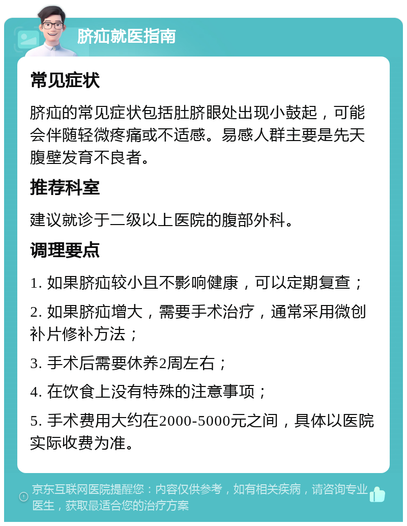 脐疝就医指南 常见症状 脐疝的常见症状包括肚脐眼处出现小鼓起，可能会伴随轻微疼痛或不适感。易感人群主要是先天腹壁发育不良者。 推荐科室 建议就诊于二级以上医院的腹部外科。 调理要点 1. 如果脐疝较小且不影响健康，可以定期复查； 2. 如果脐疝增大，需要手术治疗，通常采用微创补片修补方法； 3. 手术后需要休养2周左右； 4. 在饮食上没有特殊的注意事项； 5. 手术费用大约在2000-5000元之间，具体以医院实际收费为准。