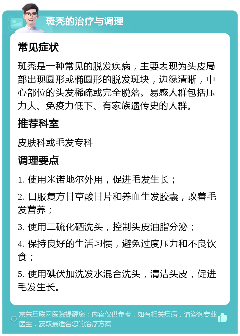 斑秃的治疗与调理 常见症状 斑秃是一种常见的脱发疾病，主要表现为头皮局部出现圆形或椭圆形的脱发斑块，边缘清晰，中心部位的头发稀疏或完全脱落。易感人群包括压力大、免疫力低下、有家族遗传史的人群。 推荐科室 皮肤科或毛发专科 调理要点 1. 使用米诺地尔外用，促进毛发生长； 2. 口服复方甘草酸甘片和养血生发胶囊，改善毛发营养； 3. 使用二硫化硒洗头，控制头皮油脂分泌； 4. 保持良好的生活习惯，避免过度压力和不良饮食； 5. 使用碘伏加洗发水混合洗头，清洁头皮，促进毛发生长。