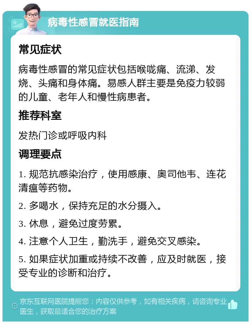 病毒性感冒就医指南 常见症状 病毒性感冒的常见症状包括喉咙痛、流涕、发烧、头痛和身体痛。易感人群主要是免疫力较弱的儿童、老年人和慢性病患者。 推荐科室 发热门诊或呼吸内科 调理要点 1. 规范抗感染治疗，使用感康、奥司他韦、连花清瘟等药物。 2. 多喝水，保持充足的水分摄入。 3. 休息，避免过度劳累。 4. 注意个人卫生，勤洗手，避免交叉感染。 5. 如果症状加重或持续不改善，应及时就医，接受专业的诊断和治疗。