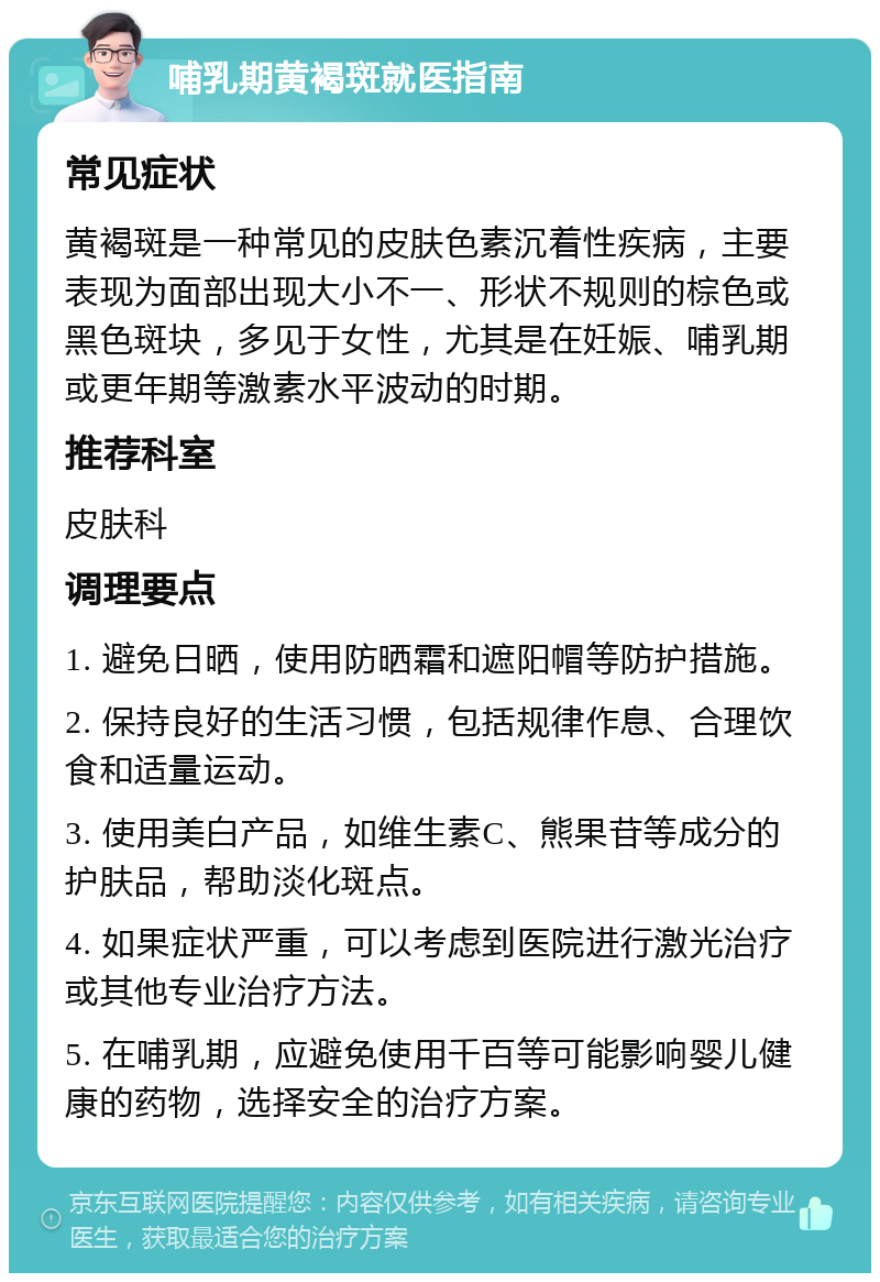 哺乳期黄褐斑就医指南 常见症状 黄褐斑是一种常见的皮肤色素沉着性疾病，主要表现为面部出现大小不一、形状不规则的棕色或黑色斑块，多见于女性，尤其是在妊娠、哺乳期或更年期等激素水平波动的时期。 推荐科室 皮肤科 调理要点 1. 避免日晒，使用防晒霜和遮阳帽等防护措施。 2. 保持良好的生活习惯，包括规律作息、合理饮食和适量运动。 3. 使用美白产品，如维生素C、熊果苷等成分的护肤品，帮助淡化斑点。 4. 如果症状严重，可以考虑到医院进行激光治疗或其他专业治疗方法。 5. 在哺乳期，应避免使用千百等可能影响婴儿健康的药物，选择安全的治疗方案。