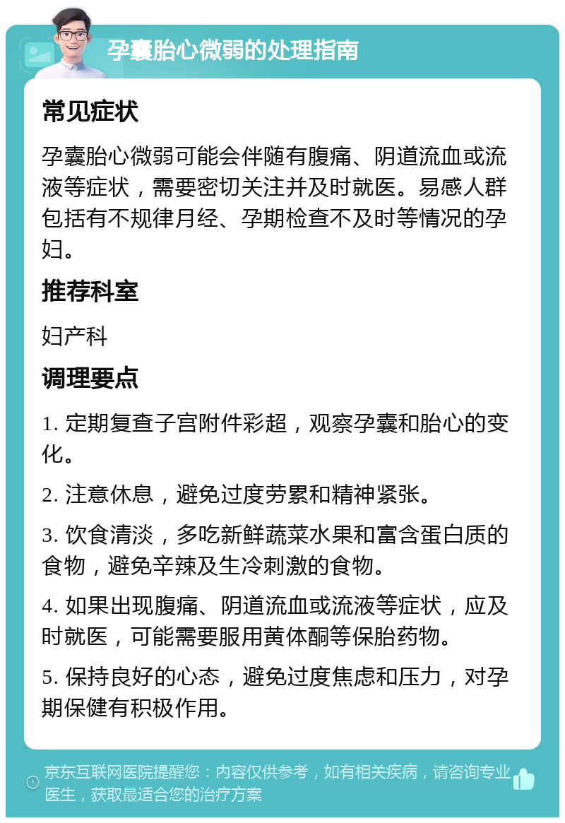 孕囊胎心微弱的处理指南 常见症状 孕囊胎心微弱可能会伴随有腹痛、阴道流血或流液等症状，需要密切关注并及时就医。易感人群包括有不规律月经、孕期检查不及时等情况的孕妇。 推荐科室 妇产科 调理要点 1. 定期复查子宫附件彩超，观察孕囊和胎心的变化。 2. 注意休息，避免过度劳累和精神紧张。 3. 饮食清淡，多吃新鲜蔬菜水果和富含蛋白质的食物，避免辛辣及生冷刺激的食物。 4. 如果出现腹痛、阴道流血或流液等症状，应及时就医，可能需要服用黄体酮等保胎药物。 5. 保持良好的心态，避免过度焦虑和压力，对孕期保健有积极作用。