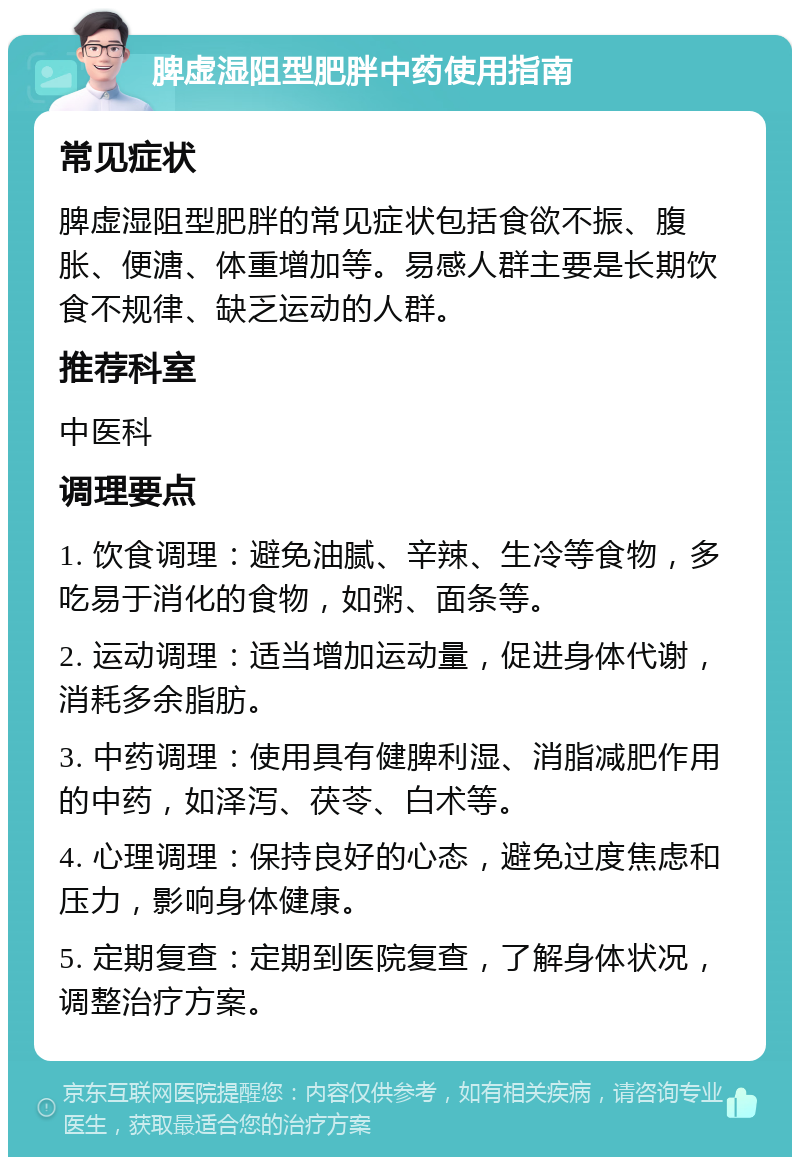 脾虚湿阻型肥胖中药使用指南 常见症状 脾虚湿阻型肥胖的常见症状包括食欲不振、腹胀、便溏、体重增加等。易感人群主要是长期饮食不规律、缺乏运动的人群。 推荐科室 中医科 调理要点 1. 饮食调理：避免油腻、辛辣、生冷等食物，多吃易于消化的食物，如粥、面条等。 2. 运动调理：适当增加运动量，促进身体代谢，消耗多余脂肪。 3. 中药调理：使用具有健脾利湿、消脂减肥作用的中药，如泽泻、茯苓、白术等。 4. 心理调理：保持良好的心态，避免过度焦虑和压力，影响身体健康。 5. 定期复查：定期到医院复查，了解身体状况，调整治疗方案。