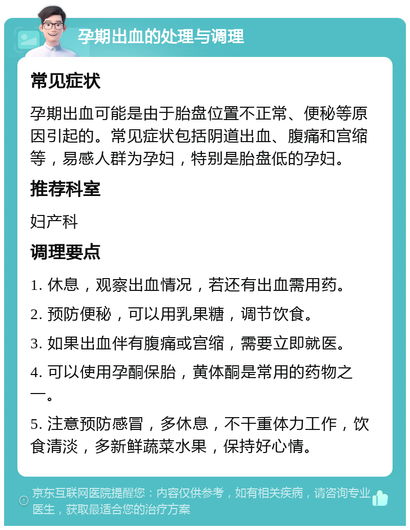 孕期出血的处理与调理 常见症状 孕期出血可能是由于胎盘位置不正常、便秘等原因引起的。常见症状包括阴道出血、腹痛和宫缩等，易感人群为孕妇，特别是胎盘低的孕妇。 推荐科室 妇产科 调理要点 1. 休息，观察出血情况，若还有出血需用药。 2. 预防便秘，可以用乳果糖，调节饮食。 3. 如果出血伴有腹痛或宫缩，需要立即就医。 4. 可以使用孕酮保胎，黄体酮是常用的药物之一。 5. 注意预防感冒，多休息，不干重体力工作，饮食清淡，多新鲜蔬菜水果，保持好心情。