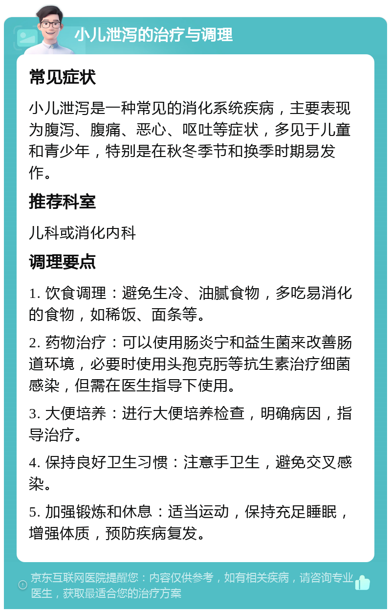 小儿泄泻的治疗与调理 常见症状 小儿泄泻是一种常见的消化系统疾病，主要表现为腹泻、腹痛、恶心、呕吐等症状，多见于儿童和青少年，特别是在秋冬季节和换季时期易发作。 推荐科室 儿科或消化内科 调理要点 1. 饮食调理：避免生冷、油腻食物，多吃易消化的食物，如稀饭、面条等。 2. 药物治疗：可以使用肠炎宁和益生菌来改善肠道环境，必要时使用头孢克肟等抗生素治疗细菌感染，但需在医生指导下使用。 3. 大便培养：进行大便培养检查，明确病因，指导治疗。 4. 保持良好卫生习惯：注意手卫生，避免交叉感染。 5. 加强锻炼和休息：适当运动，保持充足睡眠，增强体质，预防疾病复发。